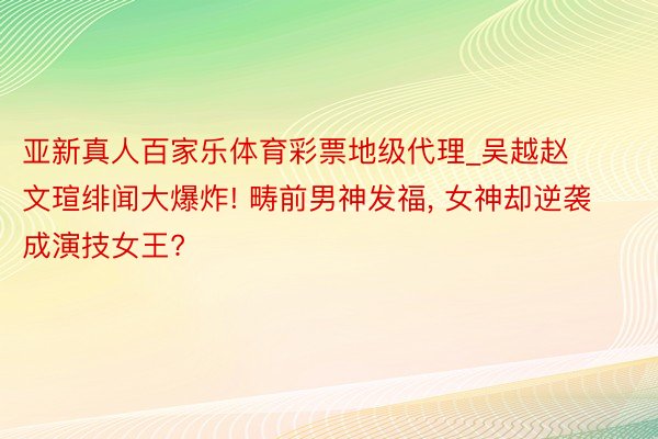 亚新真人百家乐体育彩票地级代理_吴越赵文瑄绯闻大爆炸! 畴前男神发福, 女神却逆袭成演技女王?