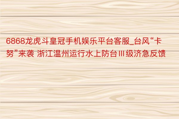 6868龙虎斗皇冠手机娱乐平台客服_台风“卡努”来袭 浙江温州运行水上防台Ⅲ级济急反馈