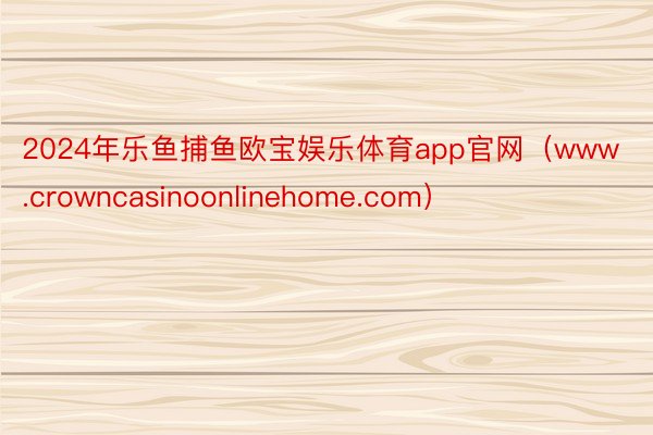2024年乐鱼捕鱼欧宝娱乐体育app官网（www.crowncasinoonlinehome.com）