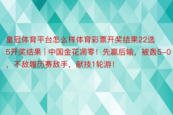 皇冠体育平台怎么样体育彩票开奖结果22选5开奖结果 | 中国金花凋零！先赢后输，被轰5-0，不敌履历赛敌手，献技1轮游！