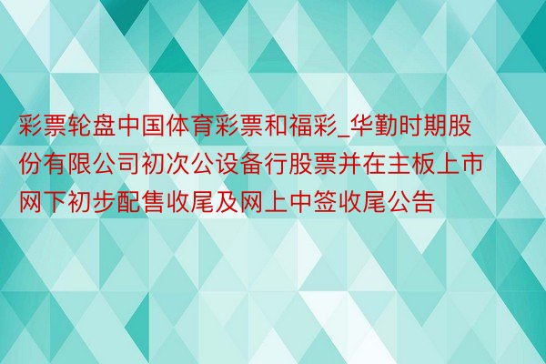 彩票轮盘中国体育彩票和福彩_华勤时期股份有限公司初次公设备行股票并在主板上市网下初步配售收尾及网上中签收尾公告