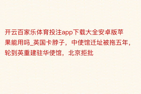 开云百家乐体育投注app下载大全安卓版苹果能用吗_英国卡脖子，中使馆迁址被拖五年，轮到英重建驻华使馆，北京拒批