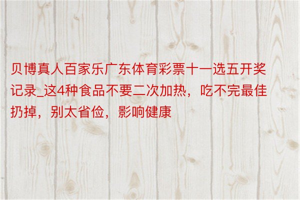 贝博真人百家乐广东体育彩票十一选五开奖记录_这4种食品不要二次加热，吃不完最佳扔掉，别太省俭，影响健康