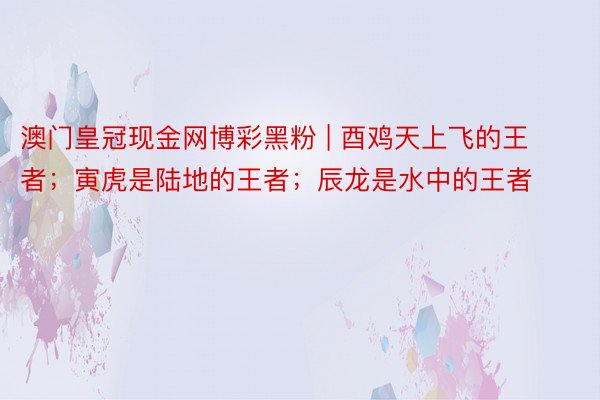 澳门皇冠现金网博彩黑粉 | 酉鸡天上飞的王者；寅虎是陆地的王者；辰龙是水中的王者